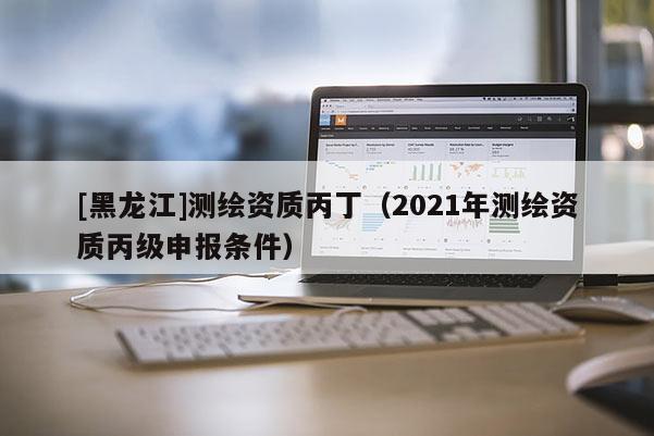 [黑龙江]测绘资质丙丁（2021年测绘资质丙级申报条件）