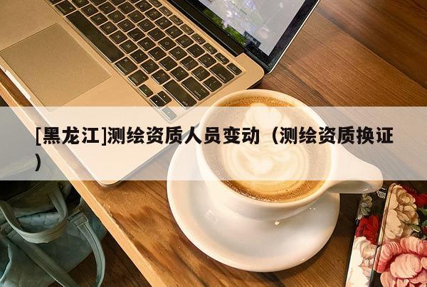 [黑龙江]测绘资质人员变动（测绘资质换证）