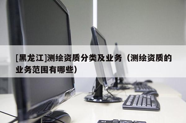 [黑龙江]测绘资质分类及业务（测绘资质的业务范围有哪些）