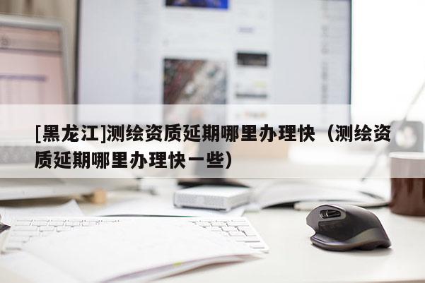 [黑龙江]测绘资质延期哪里办理快（测绘资质延期哪里办理快一些）