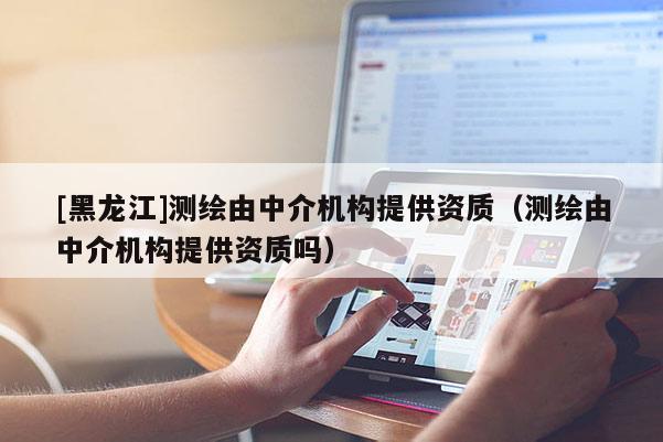 [黑龙江]测绘由中介机构提供资质（测绘由中介机构提供资质吗）