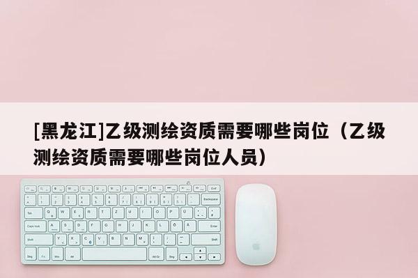 [黑龙江]乙级测绘资质需要哪些岗位（乙级测绘资质需要哪些岗位人员）