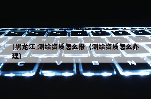 [黑龙江]测绘资质怎么报（测绘资质怎么办理）