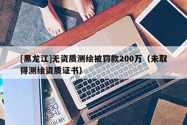 [黑龙江]无资质测绘被罚款200万（未取得测绘资质证书）