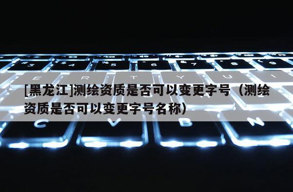 [黑龙江]测绘资质是否可以变更字号（测绘资质是否可以变更字号名称）
