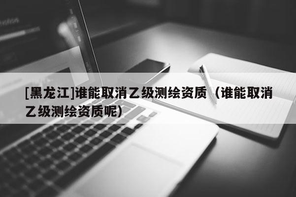 [黑龙江]谁能取消乙级测绘资质（谁能取消乙级测绘资质呢）