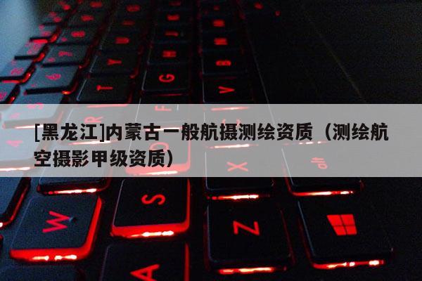 [黑龙江]内蒙古一般航摄测绘资质（测绘航空摄影甲级资质）