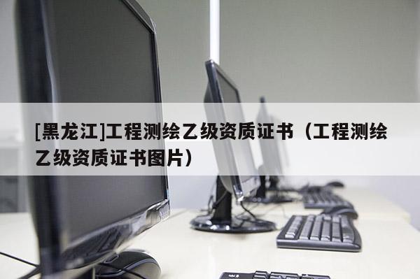 [黑龙江]工程测绘乙级资质证书（工程测绘乙级资质证书图片）