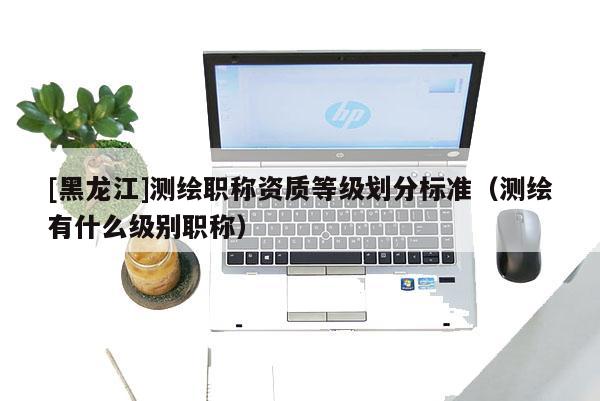 [黑龙江]测绘职称资质等级划分标准（测绘有什么级别职称）