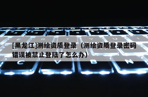 [黑龙江]测绘资质登录（测绘资质登录密码错误被禁止登陆了怎么办）