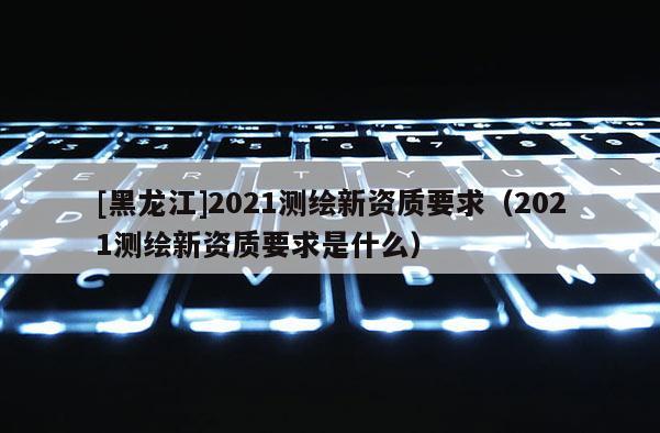 [黑龙江]2021测绘新资质要求（2021测绘新资质要求是什么）
