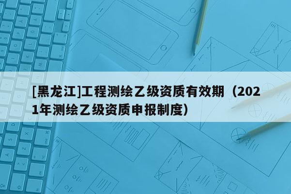 [黑龙江]工程测绘乙级资质有效期（2021年测绘乙级资质申报制度）