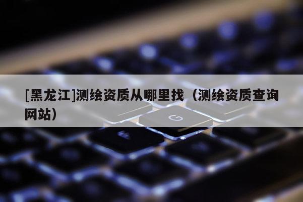 [黑龙江]测绘资质从哪里找（测绘资质查询网站）