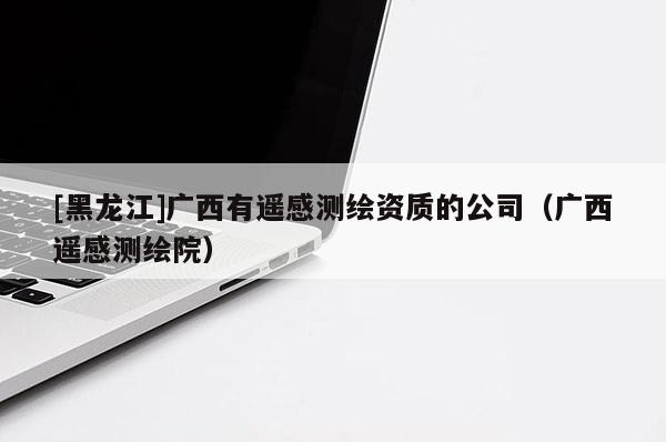 [黑龙江]广西有遥感测绘资质的公司（广西遥感测绘院）