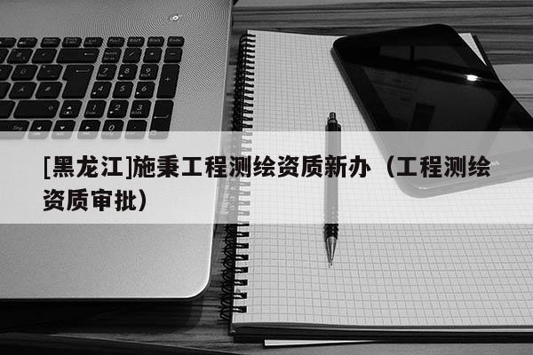 [黑龙江]施秉工程测绘资质新办（工程测绘资质审批）