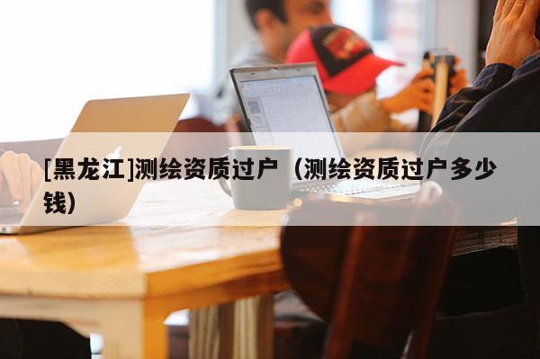 [黑龙江]测绘资质过户（测绘资质过户多少钱）