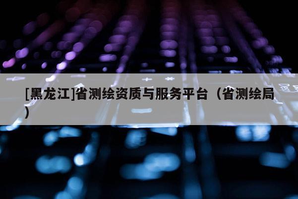 [黑龙江]省测绘资质与服务平台（省测绘局）