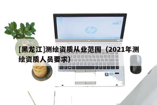 [黑龙江]测绘资质从业范围（2021年测绘资质人员要求）