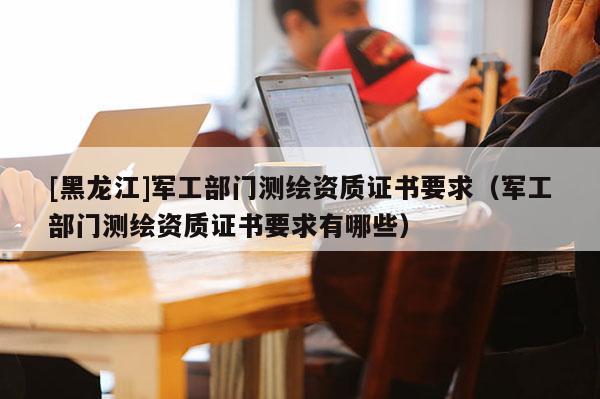 [黑龙江]军工部门测绘资质证书要求（军工部门测绘资质证书要求有哪些）