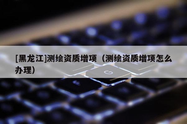 [黑龙江]测绘资质增项（测绘资质增项怎么办理）