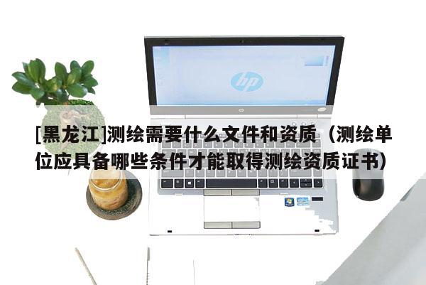 [黑龙江]测绘需要什么文件和资质（测绘单位应具备哪些条件才能取得测绘资质证书）