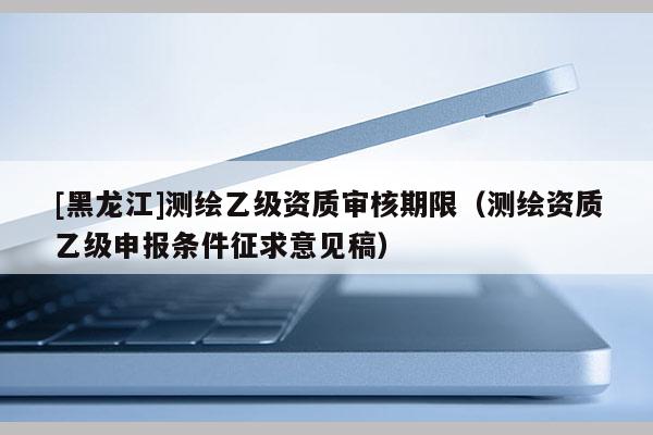 [黑龙江]测绘乙级资质审核期限（测绘资质乙级申报条件征求意见稿）