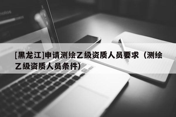 [黑龙江]申请测绘乙级资质人员要求（测绘乙级资质人员条件）