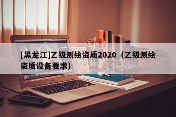 [黑龙江]乙级测绘资质2020（乙级测绘资质设备要求）