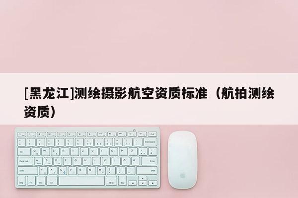 [黑龙江]测绘摄影航空资质标准（航拍测绘资质）
