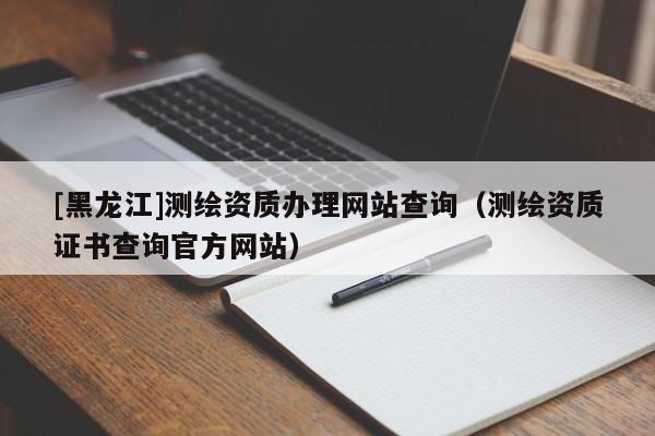 [黑龙江]测绘资质办理网站查询（测绘资质证书查询官方网站）