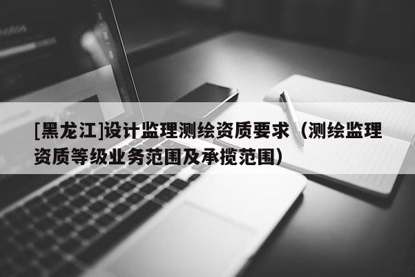 [黑龙江]设计监理测绘资质要求（测绘监理资质等级业务范围及承揽范围）