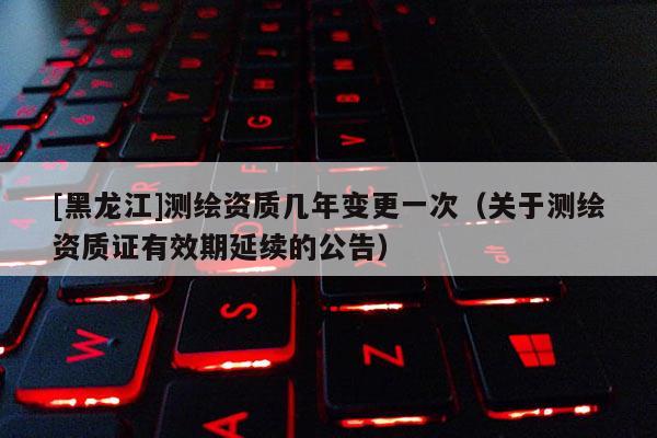 [黑龙江]测绘资质几年变更一次（关于测绘资质证有效期延续的公告）