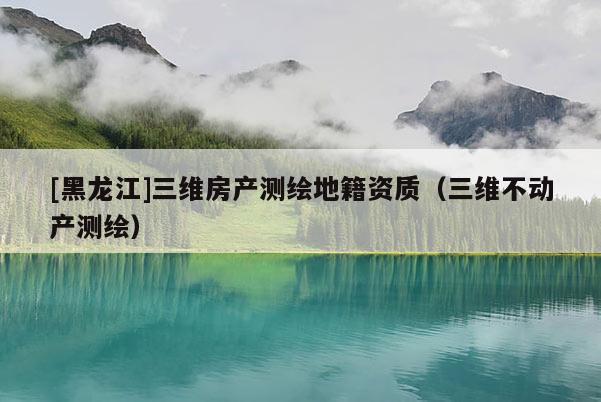 [黑龙江]三维房产测绘地籍资质（三维不动产测绘）