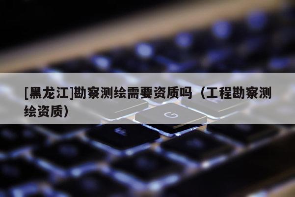 [黑龙江]勘察测绘需要资质吗（工程勘察测绘资质）