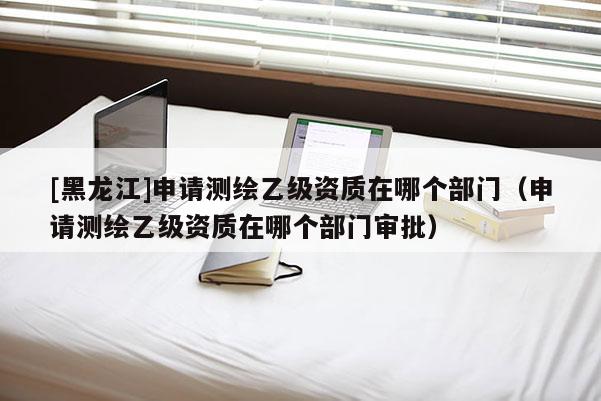 [黑龙江]申请测绘乙级资质在哪个部门（申请测绘乙级资质在哪个部门审批）