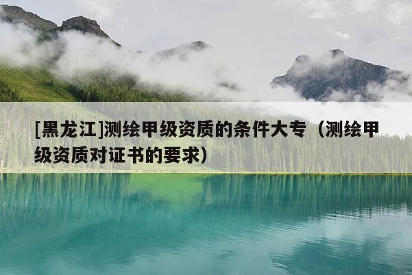 [黑龙江]测绘甲级资质的条件大专（测绘甲级资质对证书的要求）