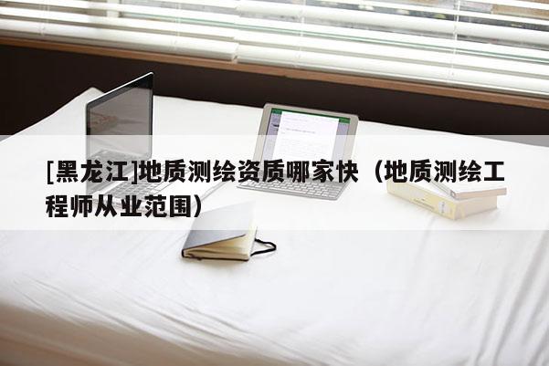 [黑龙江]地质测绘资质哪家快（地质测绘工程师从业范围）