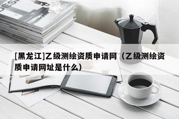 [黑龙江]乙级测绘资质申请网（乙级测绘资质申请网址是什么）