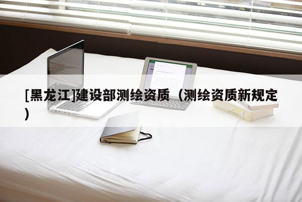 [黑龙江]建设部测绘资质（测绘资质新规定）