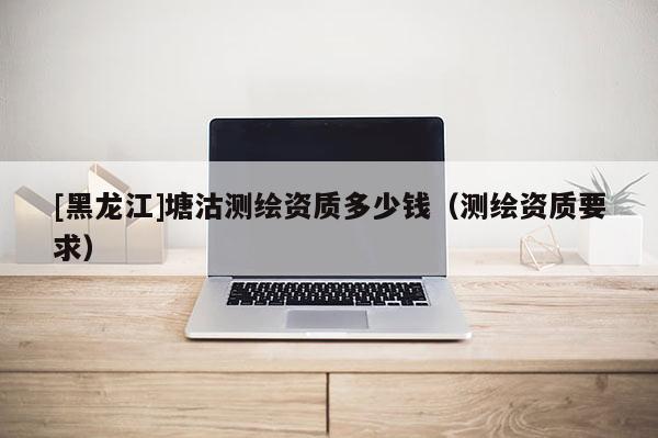 [黑龙江]塘沽测绘资质多少钱（测绘资质要求）