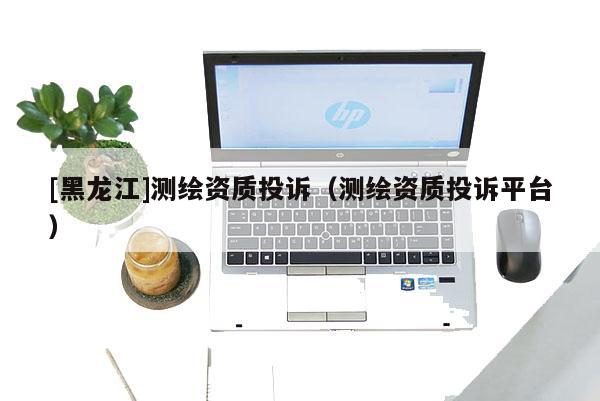 [黑龙江]测绘资质投诉（测绘资质投诉平台）