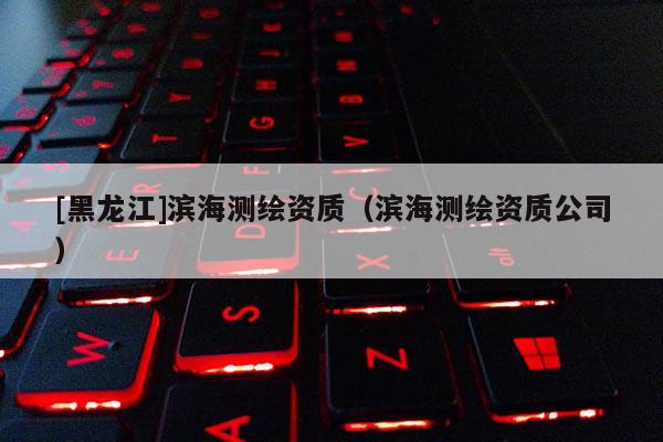 [黑龙江]滨海测绘资质（滨海测绘资质公司）