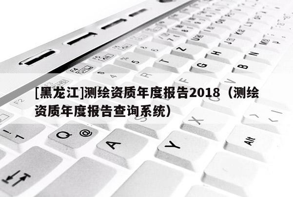 [黑龙江]测绘资质年度报告2018（测绘资质年度报告查询系统）