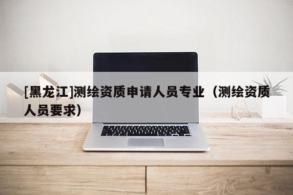 [黑龙江]测绘资质申请人员专业（测绘资质人员要求）