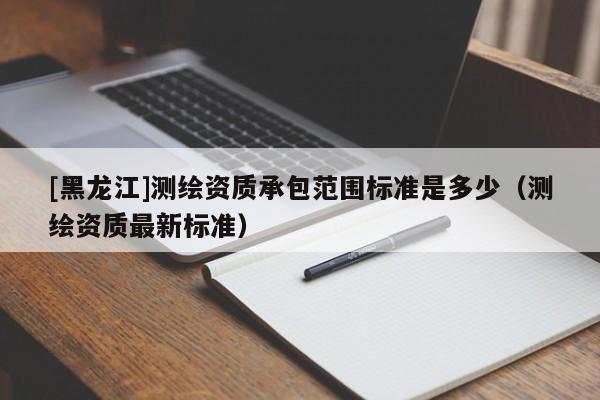[黑龙江]测绘资质承包范围标准是多少（测绘资质最新标准）
