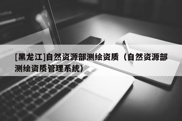 [黑龙江]自然资源部测绘资质（自然资源部测绘资质管理系统）