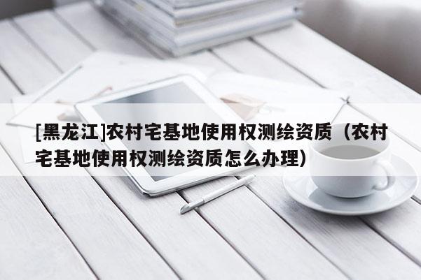 [黑龙江]农村宅基地使用权测绘资质（农村宅基地使用权测绘资质怎么办理）