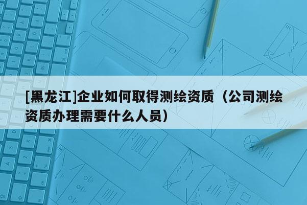 [黑龙江]企业如何取得测绘资质（公司测绘资质办理需要什么人员）