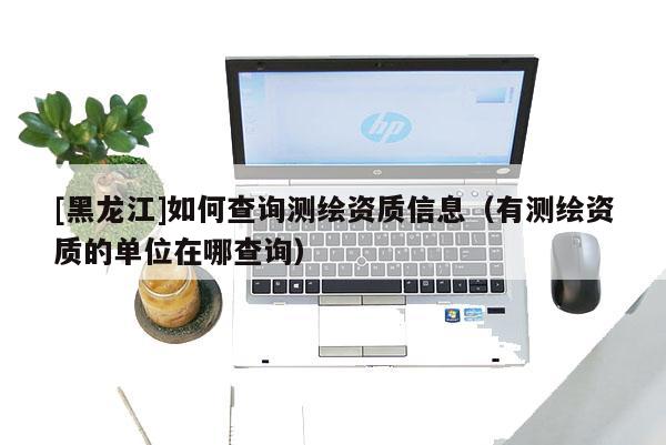 [黑龙江]如何查询测绘资质信息（有测绘资质的单位在哪查询）