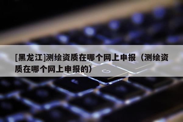 [黑龙江]测绘资质在哪个网上申报（测绘资质在哪个网上申报的）